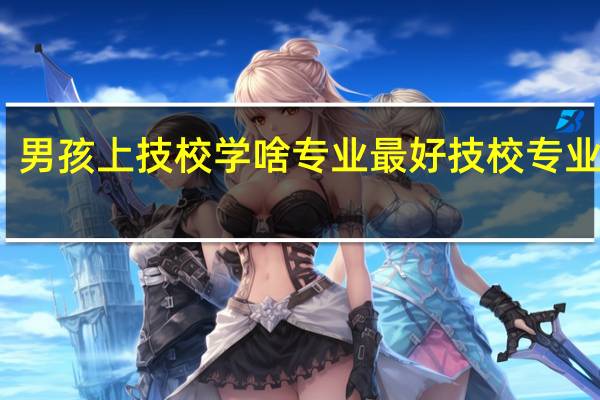 男孩上技校学啥专业最好 技校专业推荐