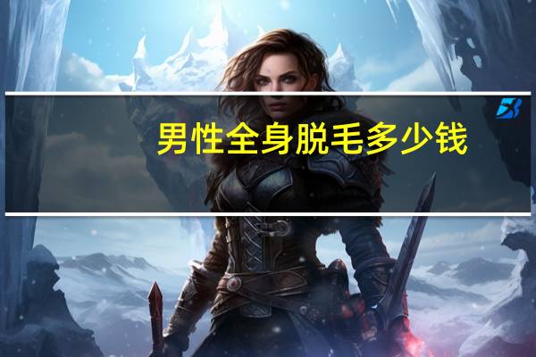 男性全身脱毛多少钱(男士天然脱毛方法)