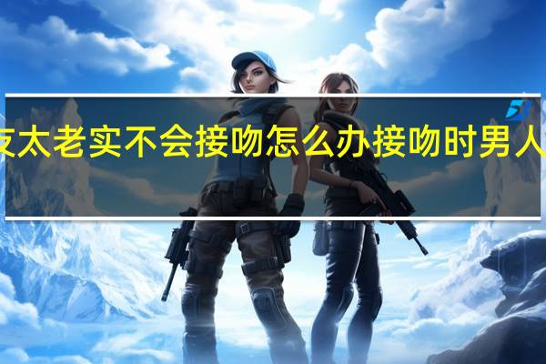 男朋友太老实不会接吻怎么办 接吻时男人的手不老实