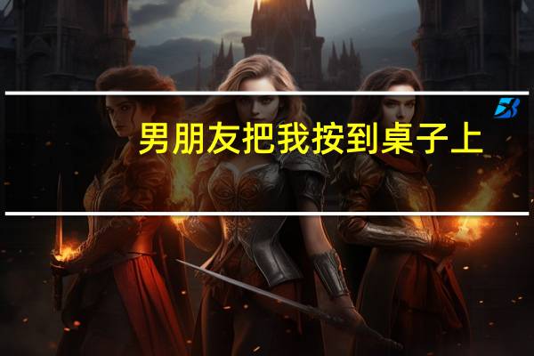 男朋友把我按到桌子上（男朋友喜欢让我在桌子上帮他）