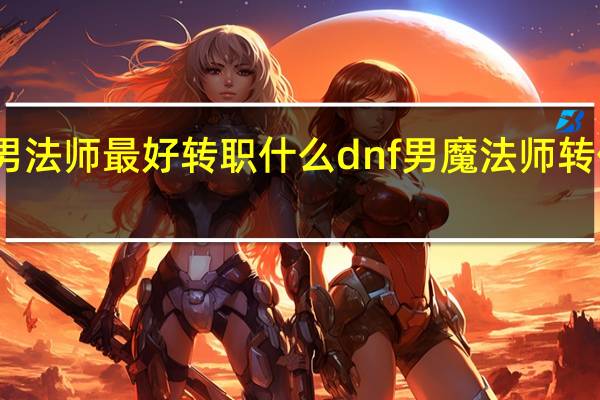 男法师最好转职什么 dnf男魔法师转什么好