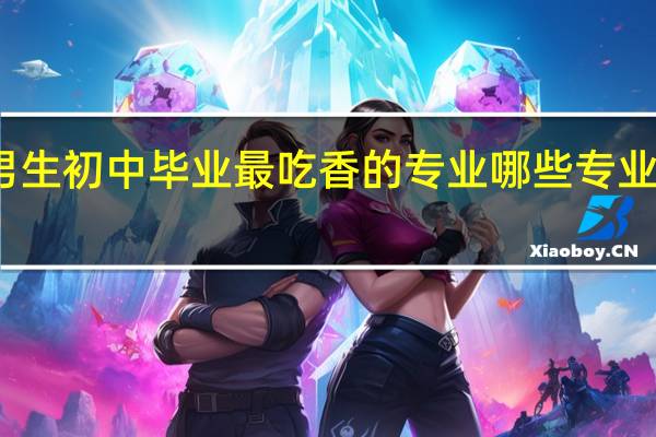 男生初中毕业最吃香的专业 哪些专业好就业