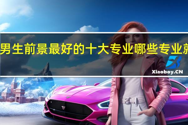 男生前景最好的十大专业 哪些专业就业好