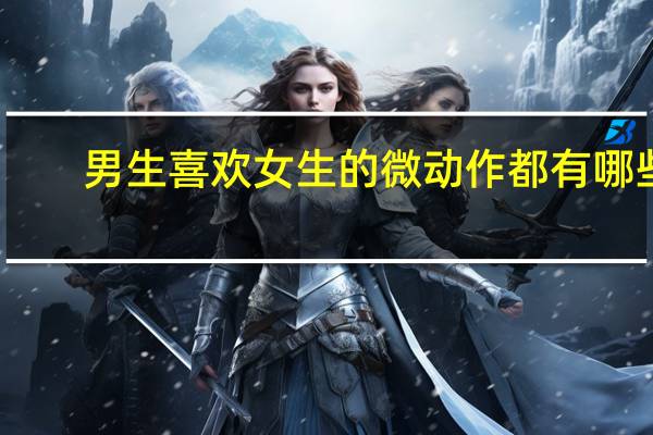 男生喜欢女生的微动作都有哪些(男生喜欢女生的微动作)