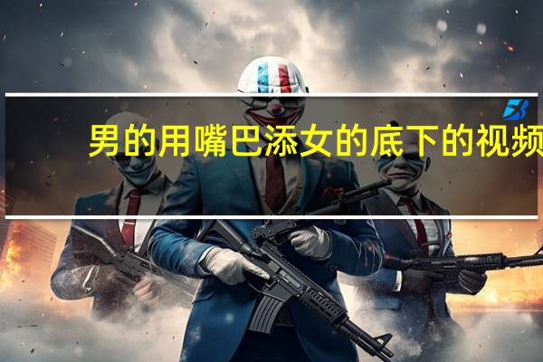 男的用嘴巴添女的底下的视频（男生的机机擦进女生的嘴巴里）