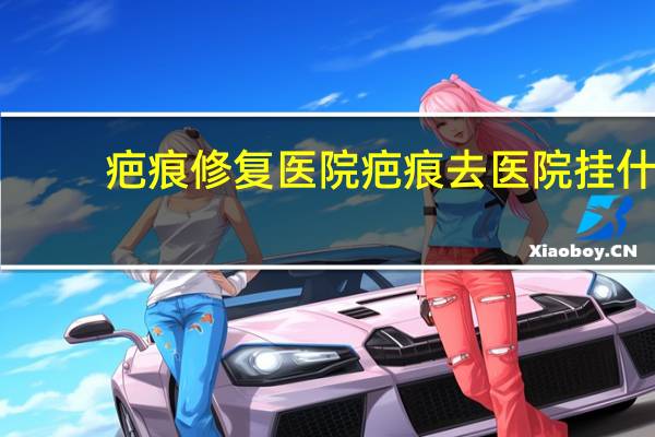疤痕修复医院 疤痕去医院挂什么科