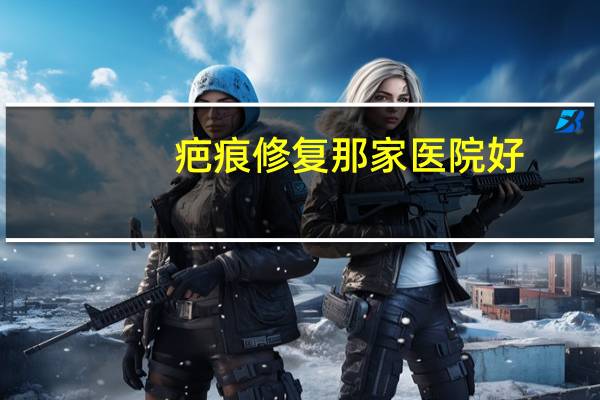 疤痕修复那家医院好，全国修复疤痕最好的三甲医院