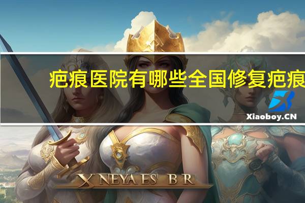疤痕医院有哪些 全国修复疤痕最好的三甲医院
