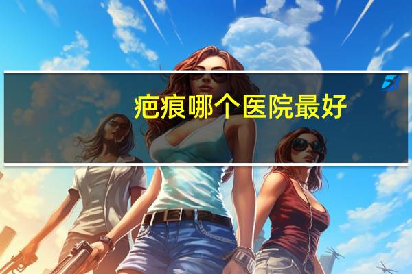 疤痕哪个医院最好(南宁首大疤痕修复医院正规吗)