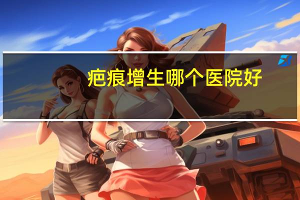 疤痕增生哪个医院好？武汉疤痕修复最好的医院是哪一家
