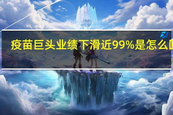 疫苗巨头业绩下滑近99%是怎么回事，关于疫苗巨头业绩下滑近99天的新消息