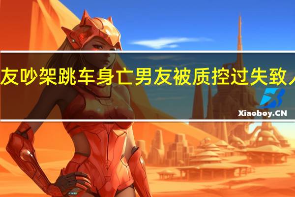 痛心!女子与男友吵架跳车身亡 男友被质控过失致人死亡 到底什么情况嘞
