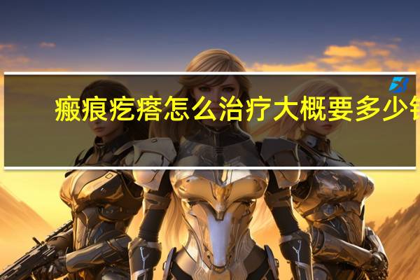 瘢痕疙瘩怎么治疗大概要多少钱(瘢痕疙瘩怎么治疗)