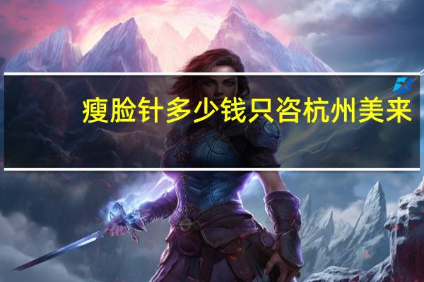 瘦脸针多少钱只咨杭州美来(杭州维也纳·金典医疗美容打瘦脸针多少钱)