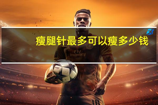 瘦腿针最多可以瘦多少钱(瘦腿针能瘦多少腿围)