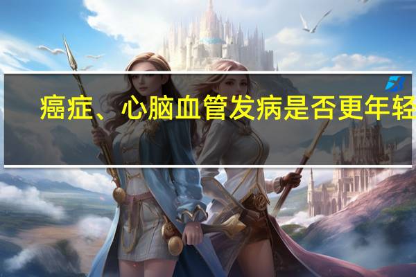 癌症、心脑血管发病是否更年轻化？这场发布会回应了 到底什么情况嘞