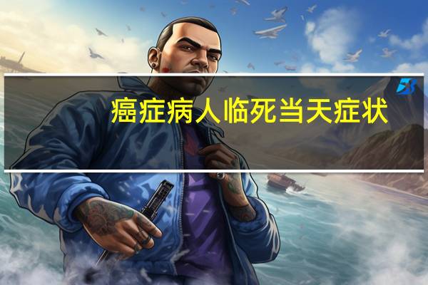 癌症病人临死当天症状（癌症病人临死当天表现）