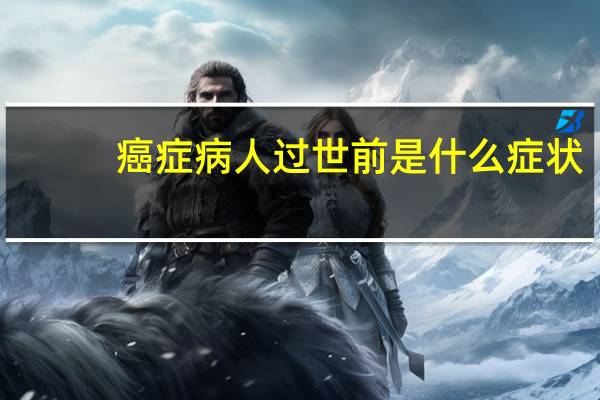 癌症病人过世前是什么症状(癌症病人去世前有什么征兆)