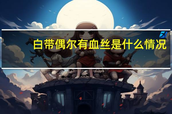 白带偶尔有血丝是什么情况（白带偶尔有血丝正常吗）