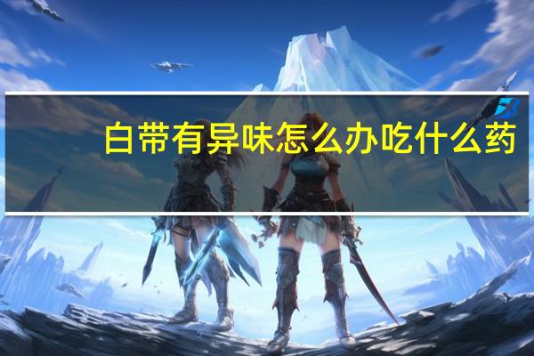 白带有异味怎么办吃什么药（白带有异味怎么办）