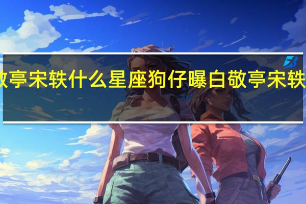 白敬亭宋轶什么星座 狗仔曝白敬亭宋轶恋情细节