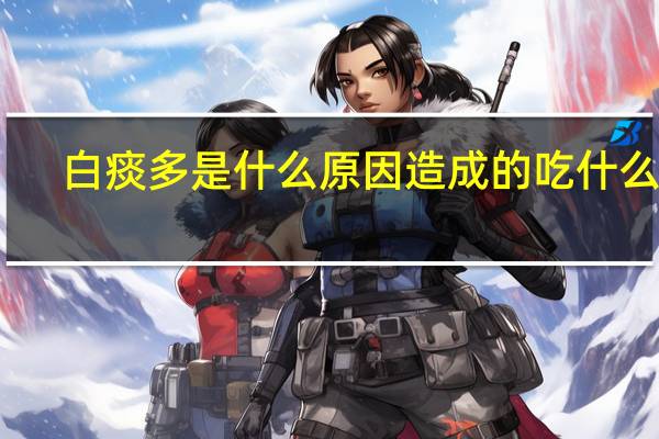 白痰多是什么原因造成的吃什么药（白痰多是什么原因）