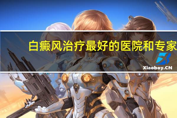白癜风治疗最好的医院和专家（白癜风治疗最好方法）