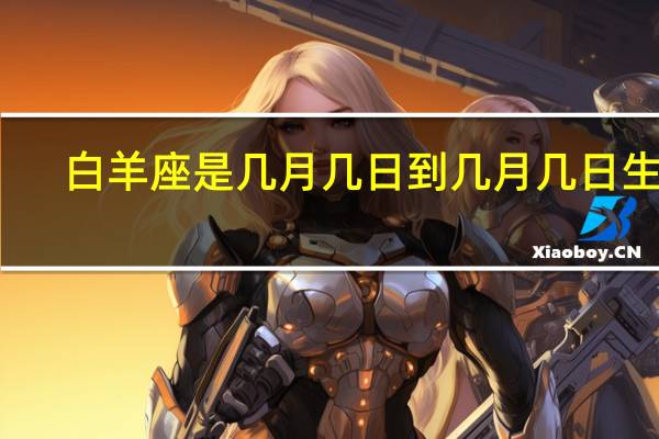 白羊座是几月几日到几月几日生日（关于白羊座是几月几日到几月几日生日的介绍）
