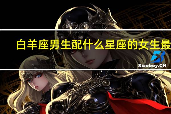 白羊座男生配什么星座的女生最好（白羊座女生配什么星座男好）
