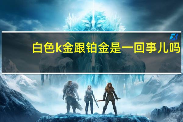 白色k金跟铂金是一回事儿吗（白色K金跟铂金是一回事儿吗?）