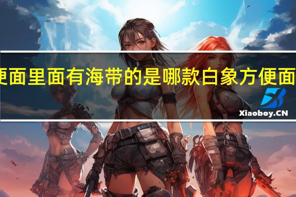 白象方便面里面有海带的是哪款 白象方便面中有活体蚂蚁_