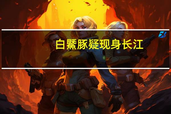 白鱀豚疑现身长江（关于白鱀豚疑现身长江的介绍）