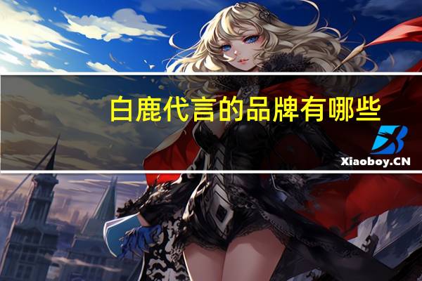 白鹿代言的品牌有哪些（吴亦凡代言过哪些品牌）