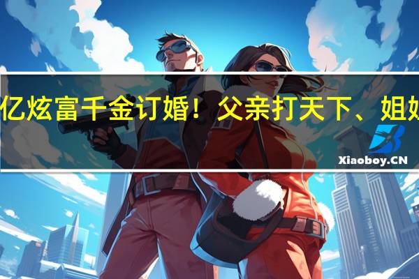 百亿炫富千金订婚！父亲打天下、姐姐守家业，豪门次女直接躺赢了？