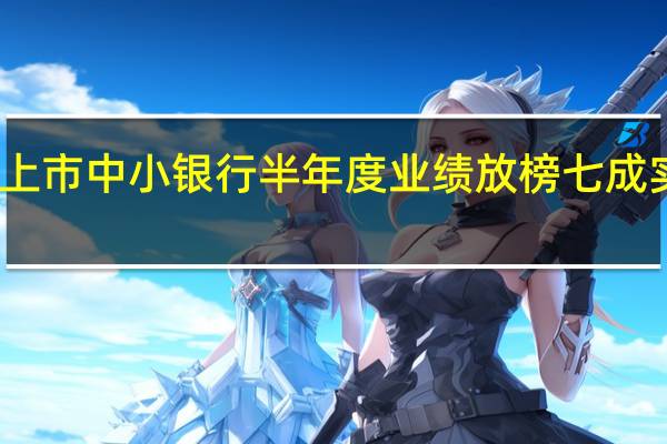 百余家非上市中小银行半年度业绩放榜 七成实现净利润增长