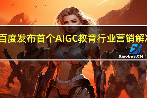 百度发布首个AIGC教育行业营销解决方案