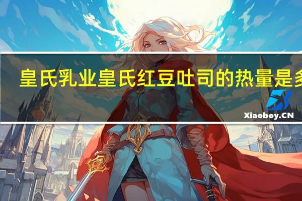 皇氏乳业 皇氏 红豆吐司的热量是多少