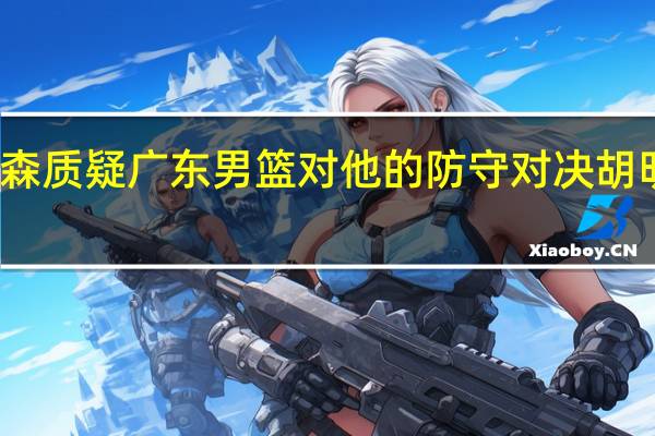 皮特森质疑广东男篮对他的防守 对决胡明轩成焦点