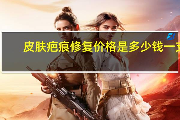 皮肤疤痕修复价格是多少钱一支(疤痕修复大概需要多少钱)