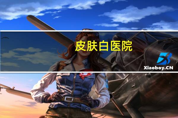 皮肤白医院(保定京都皮肤医院是三甲医院吗)