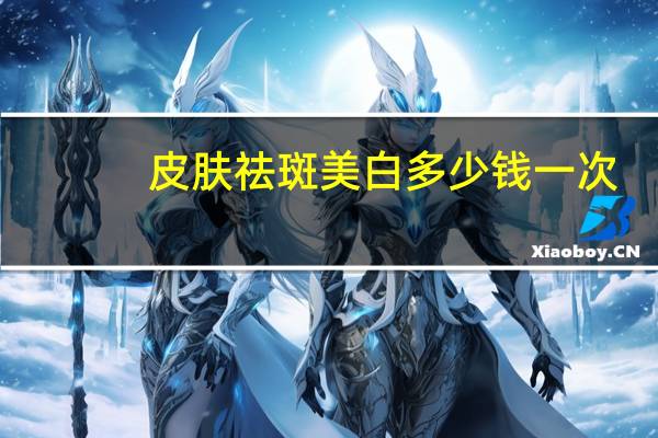 皮肤祛斑美白多少钱一次(溶斑油能祛斑吗多少钱一瓶)