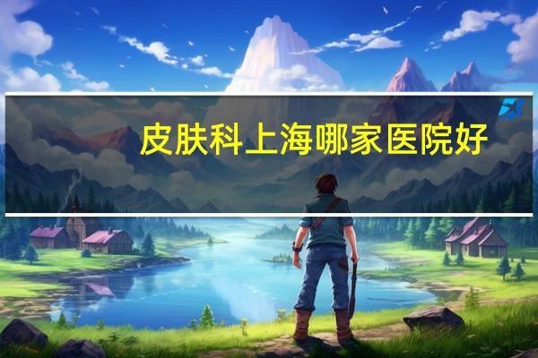 皮肤科上海哪家医院好,专科上海皮肤医院哪家好皮肤科医院排名