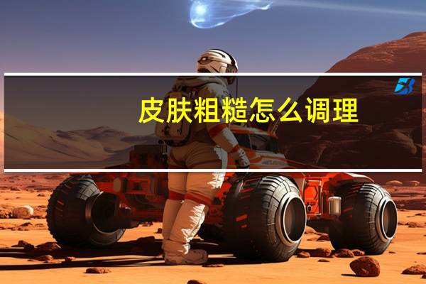 皮肤粗糙怎么调理（皮肤干燥粗糙如何调理）