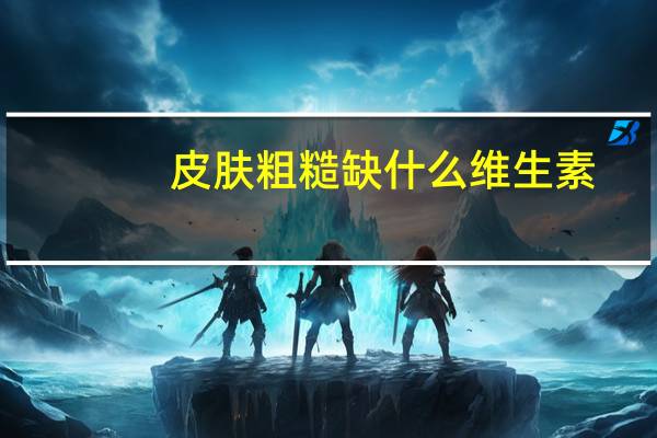 皮肤粗糙缺什么维生素（皮肤粗糙）