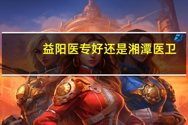 益阳医专好还是湘潭医卫
