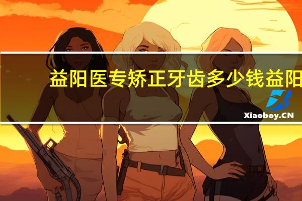 益阳医专矫正牙齿多少钱 益阳医学高等专科学校学收费列表