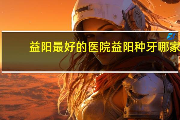 益阳最好的医院 益阳种牙哪家医院好
