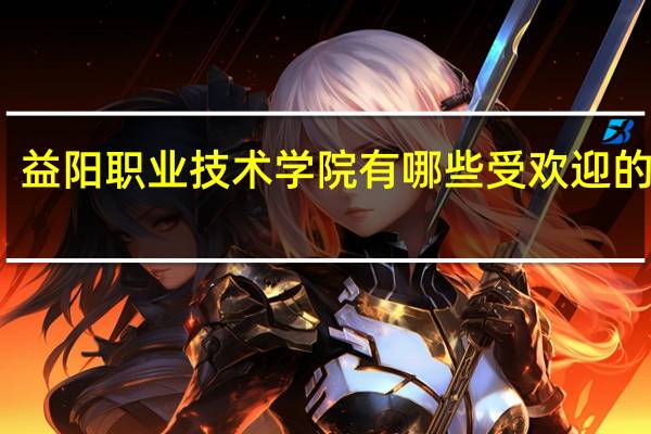 益阳职业技术学院有哪些受欢迎的专业