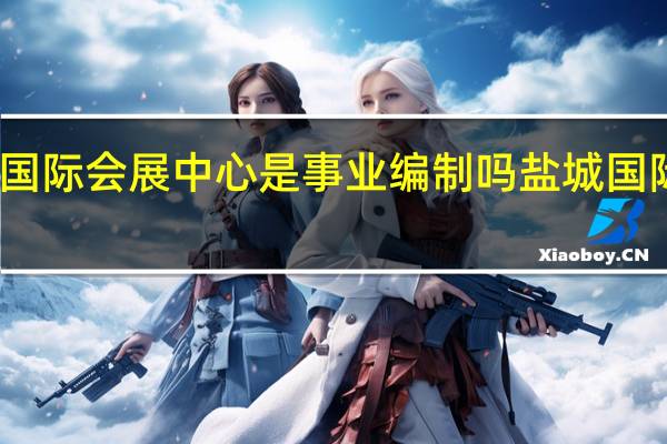 盐城国际会展中心是事业编制吗 盐城国际会展中心