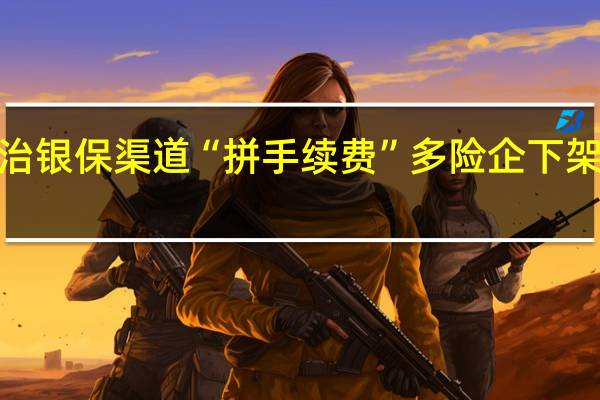 监管深入整治银保渠道“拼手续费”多险企下架部分“超标”产品